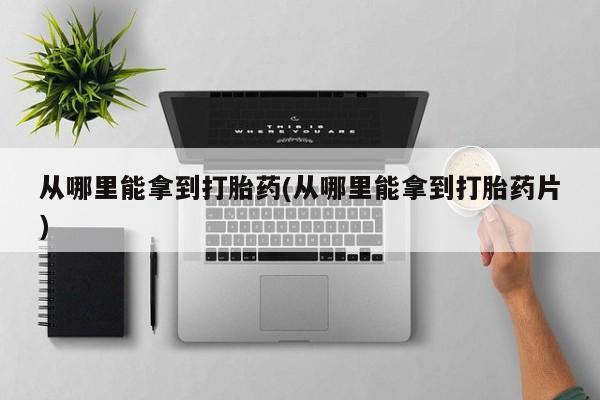 打胎药正品专卖微信从哪里能拿到打胎药(从哪里能拿到打胎药片)