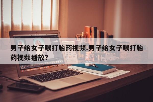 打胎药正品专卖微信男子给女子喂打胎药视频.男子给女子喂打胎药视频播放？
