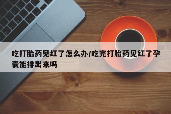 打胎药正品专卖微信吃打胎药见红了怎么办/吃完打胎药见红了孕囊能排出来吗