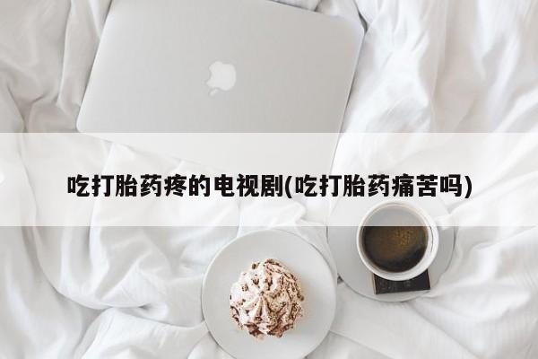 打胎药正品专卖微信吃打胎药疼的电视剧(吃打胎药痛苦吗)