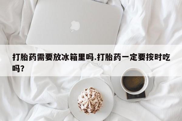 打胎药正品专卖微信打胎药需要放冰箱里吗.打胎药一定要按时吃吗？