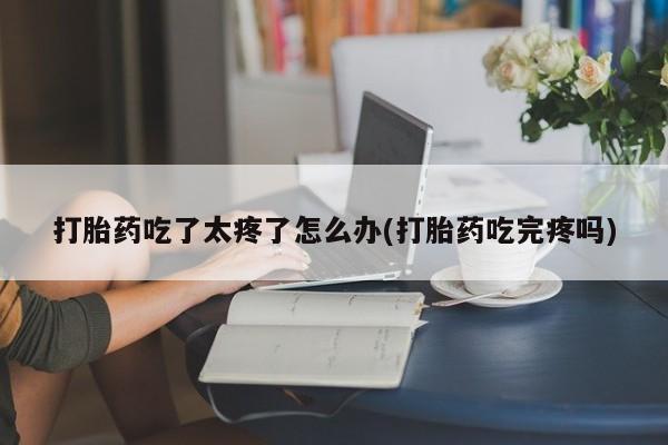 打胎药正品专卖微信打胎药吃了太疼了怎么办(打胎药吃完疼吗)