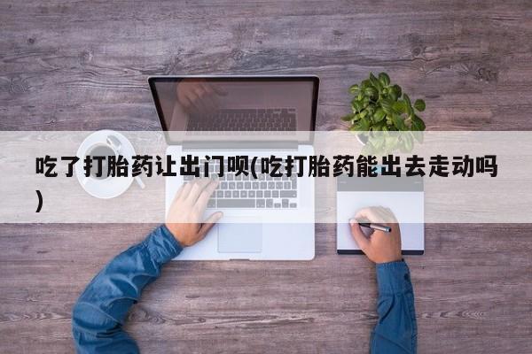 打胎药正品专卖微信吃了打胎药让出门呗(吃打胎药能出去走动吗)