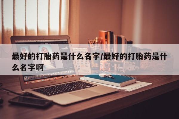 打胎药正品专卖微信最好的打胎药是什么名字/最好的打胎药是什么名字啊