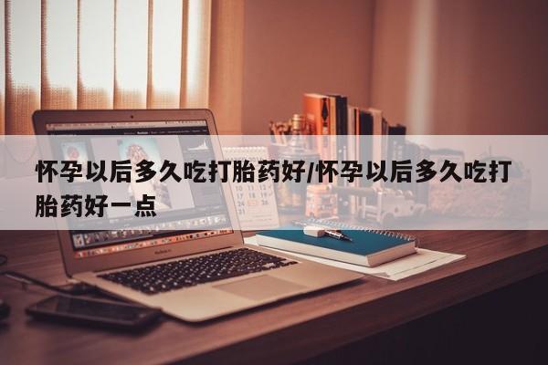 打胎药正品专卖微信怀孕以后多久吃打胎药好/怀孕以后多久吃打胎药好一点