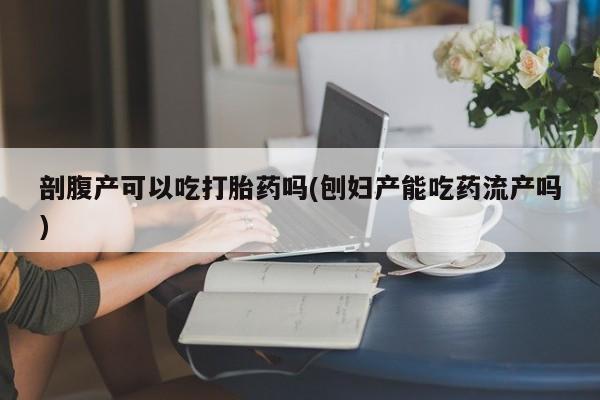 打胎药正品专卖微信剖腹产可以吃打胎药吗(刨妇产能吃药流产吗)