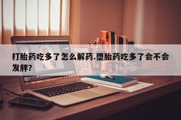 打胎药正品专卖微信打胎药吃多了怎么解药.堕胎药吃多了会不会发胖？