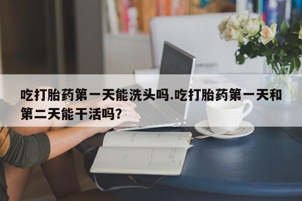 打胎药正品专卖微信吃打胎药第一天能洗头吗.吃打胎药第一天和第二天能干活吗？