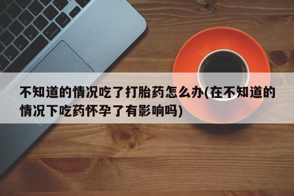 打胎药正品专卖微信不知道的情况吃了打胎药怎么办(在不知道的情况下吃药怀孕了有影响吗)