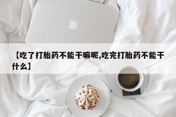 打胎药正品专卖微信【吃了打胎药不能干嘛呢,吃完打胎药不能干什么】