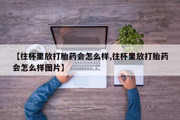 打胎药正品专卖微信【往杯里放打胎药会怎么样,往杯里放打胎药会怎么样图片】