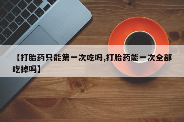 打胎药正品专卖微信【打胎药只能第一次吃吗,打胎药能一次全部吃掉吗】