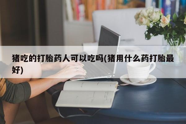 打胎药正品专卖微信猪吃的打胎药人可以吃吗(猪用什么药打胎最好)