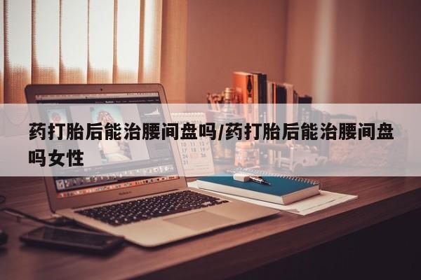打胎药正品专卖微信药打胎后能治腰间盘吗/药打胎后能治腰间盘吗女性