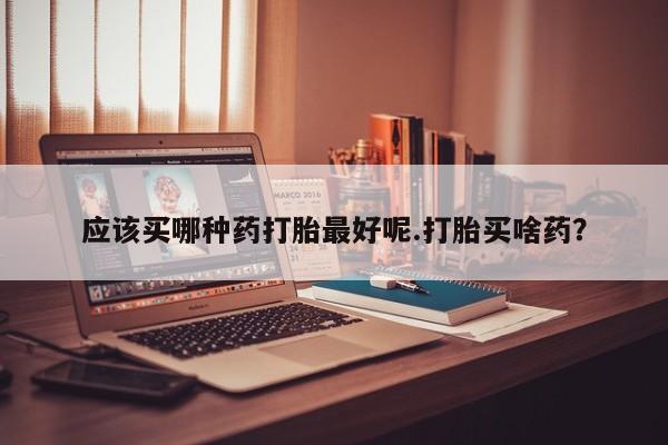 打胎药正品专卖微信应该买哪种药打胎最好呢.打胎买啥药？