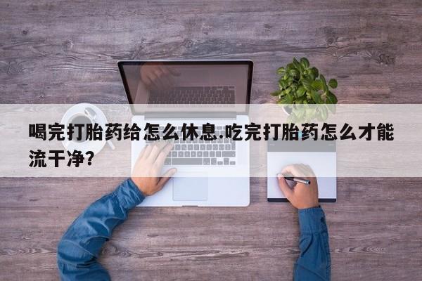 打胎药正品专卖微信喝完打胎药给怎么休息.吃完打胎药怎么才能流干净？