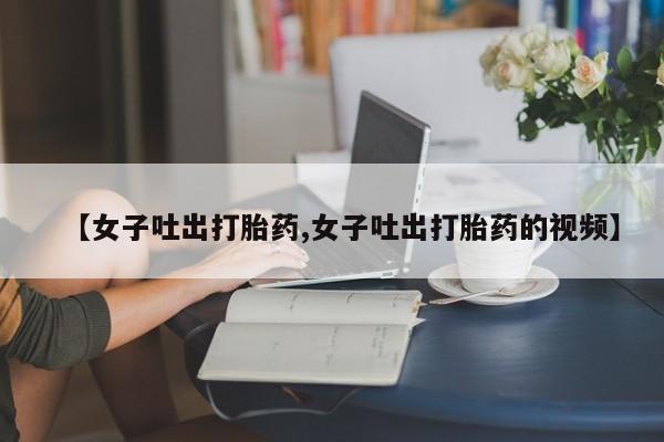 打胎药正品专卖微信【女子吐出打胎药,女子吐出打胎药的视频】