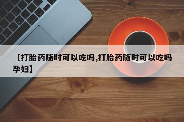 打胎药正品专卖微信【打胎药随时可以吃吗,打胎药随时可以吃吗孕妇】