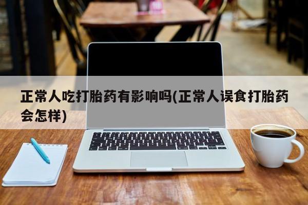 打胎药正品专卖微信正常人吃打胎药有影响吗(正常人误食打胎药会怎样)