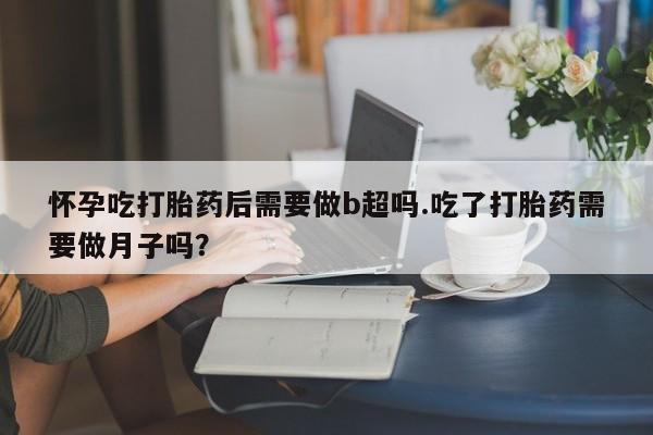 打胎药正品专卖微信怀孕吃打胎药后需要做b超吗.吃了打胎药需要做月子吗？