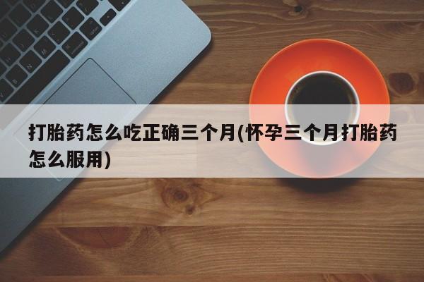 打胎药正品专卖微信打胎药怎么吃正确三个月(怀孕三个月打胎药怎么服用)