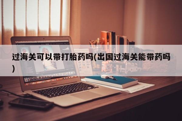 打胎药正品专卖微信过海关可以带打胎药吗(出国过海关能带药吗)
