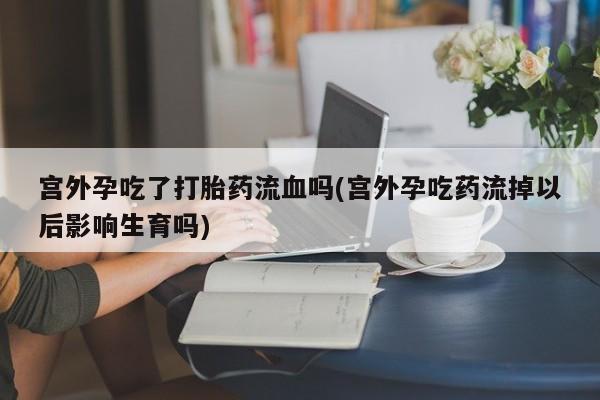 打胎药正品专卖微信宫外孕吃了打胎药流血吗(宫外孕吃药流掉以后影响生育吗)