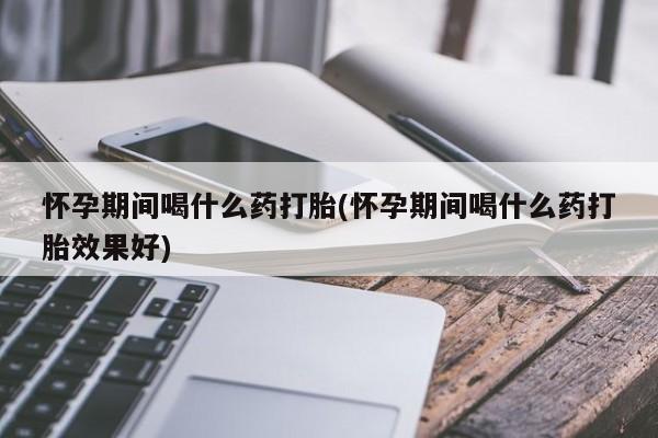 打胎药正品专卖微信怀孕期间喝什么药打胎(怀孕期间喝什么药打胎效果好)