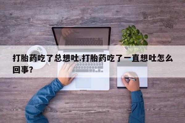 打胎药正品专卖微信打胎药吃了总想吐.打胎药吃了一直想吐怎么回事？