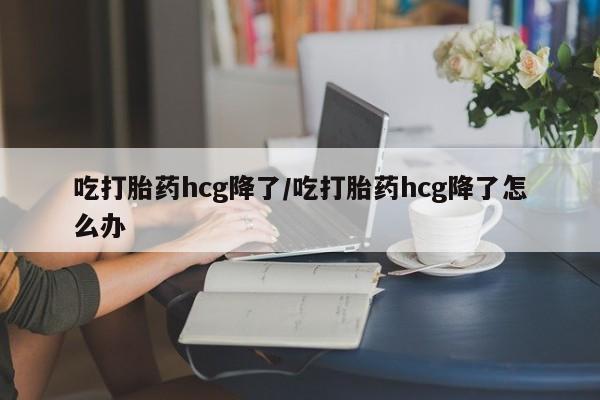 打胎药正品专卖微信吃打胎药hcg降了/吃打胎药hcg降了怎么办