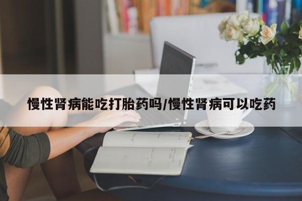 打胎药正品专卖微信慢性肾病能吃打胎药吗/慢性肾病可以吃药