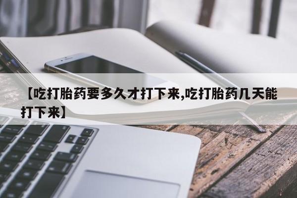 打胎药正品专卖微信【吃打胎药要多久才打下来,吃打胎药几天能打下来】