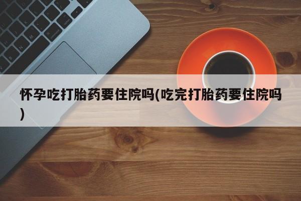 打胎药正品专卖微信怀孕吃打胎药要住院吗(吃完打胎药要住院吗)
