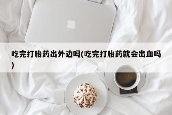 打胎药正品专卖微信吃完打胎药出外边吗(吃完打胎药就会出血吗)