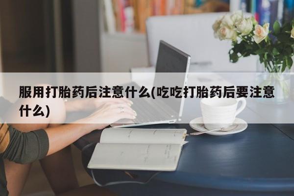 打胎药正品专卖微信服用打胎药后注意什么(吃吃打胎药后要注意什么)