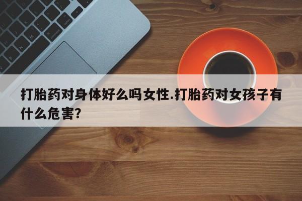 打胎药正品专卖微信打胎药对身体好么吗女性.打胎药对女孩子有什么危害？