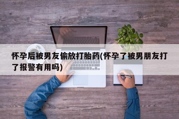 打胎药正品专卖微信怀孕后被男友偷放打胎药(怀孕了被男朋友打了报警有用吗)