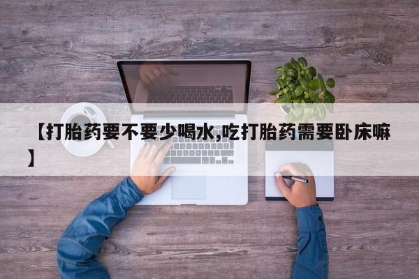 打胎药正品专卖微信【打胎药要不要少喝水,吃打胎药需要卧床嘛】