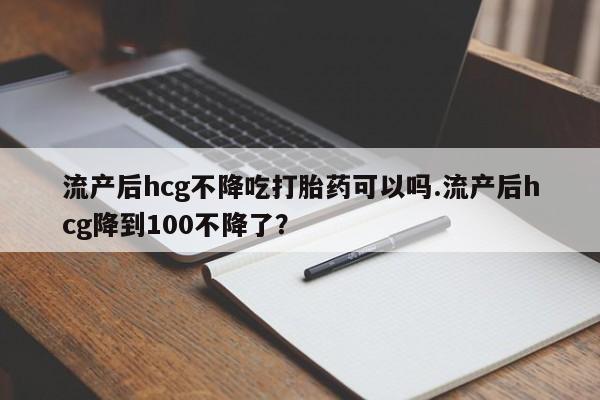 打胎药正品专卖微信流产后hcg不降吃打胎药可以吗.流产后hcg降到100不降了？