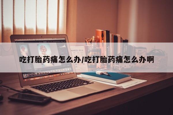 打胎药正品专卖微信吃打胎药痛怎么办/吃打胎药痛怎么办啊