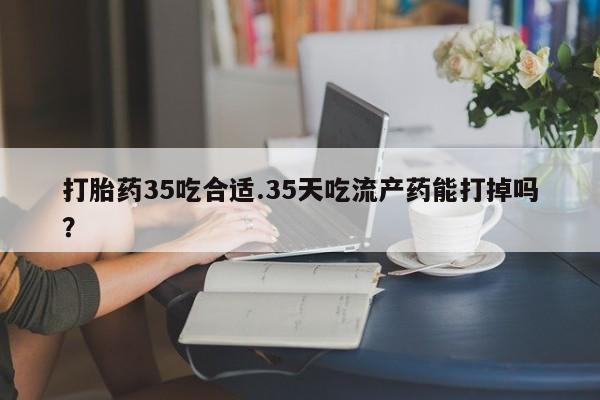 打胎药正品专卖微信打胎药35吃合适.35天吃流产药能打掉吗？