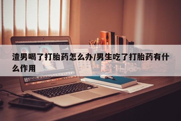 打胎药正品专卖微信渣男喝了打胎药怎么办/男生吃了打胎药有什么作用