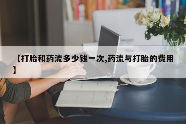打胎药正品专卖微信【打胎和药流多少钱一次,药流与打胎的费用】