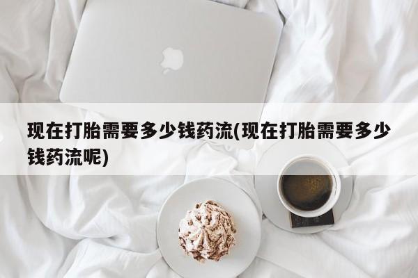 打胎药正品专卖微信现在打胎需要多少钱药流(现在打胎需要多少钱药流呢)