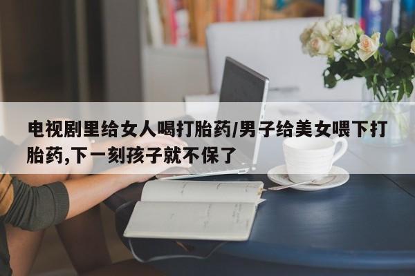 打胎药正品专卖微信电视剧里给女人喝打胎药/男子给美女喂下打胎药,下一刻孩子就不保了