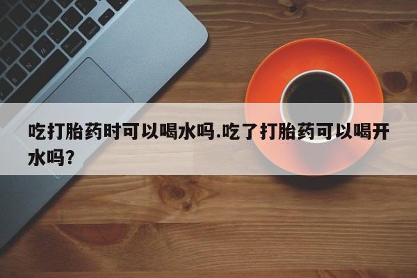 打胎药正品专卖微信吃打胎药时可以喝水吗.吃了打胎药可以喝开水吗？
