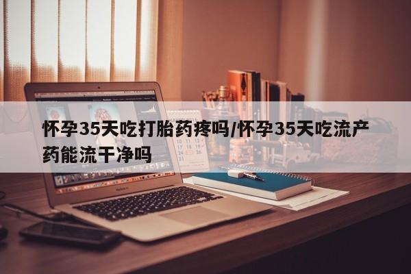 打胎药正品专卖微信怀孕35天吃打胎药疼吗/怀孕35天吃流产药能流干净吗