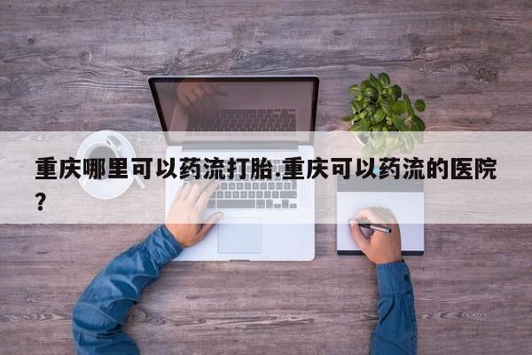 打胎药正品专卖微信重庆哪里可以药流打胎.重庆可以药流的医院？