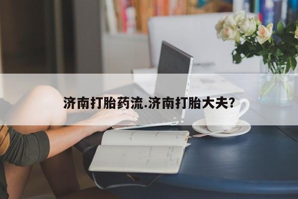 打胎药正品专卖微信济南打胎药流.济南打胎大夫？