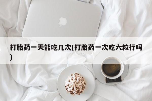 打胎药正品专卖微信打胎药一天能吃几次(打胎药一次吃六粒行吗)